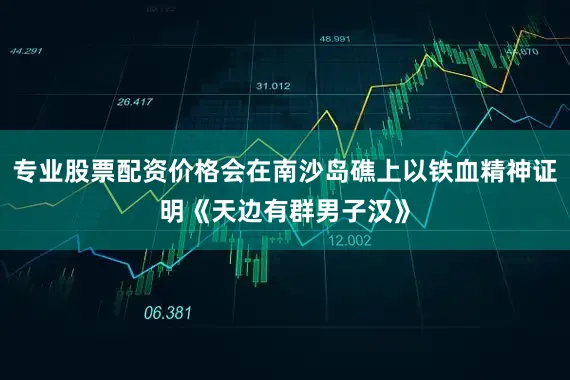 专业股票配资价格会在南沙岛礁上以铁血精神证明《天边有群男子汉》