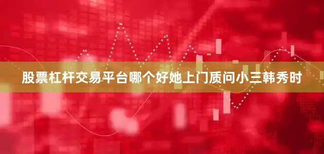 股票杠杆交易平台哪个好她上门质问小三韩秀时