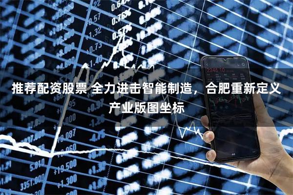 推荐配资股票 全力进击智能制造，合肥重新定义产业版图坐标