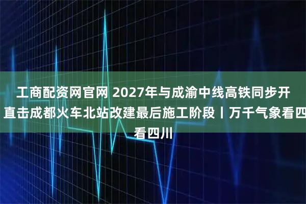 工商配资网官网 2027年与成渝中线高铁同步开通 直击成都火车北站改建最后施工阶段丨万千气象看四川