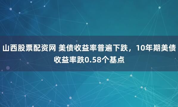 山西股票配资网 美债收益率普遍下跌，10年期美债收益率跌0.58个基点