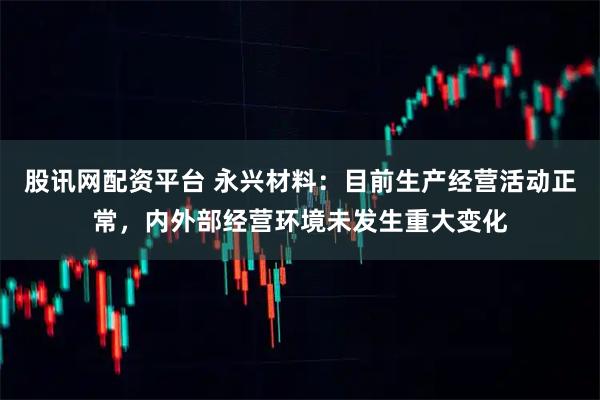 股讯网配资平台 永兴材料：目前生产经营活动正常，内外部经营环境未发生重大变化