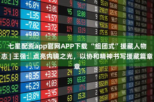 七星配资app官网APP下载 “组团式”援藏人物志 | 王强：点亮内镜之光，以协和精神书写援藏篇章