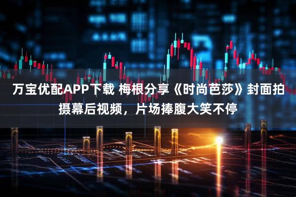 万宝优配APP下载 梅根分享《时尚芭莎》封面拍摄幕后视频，片场捧腹大笑不停