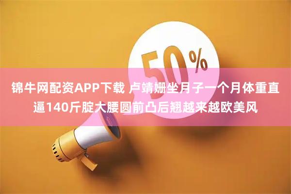 锦牛网配资APP下载 卢靖姗坐月子一个月体重直逼140斤腚大腰圆前凸后翘越来越欧美风