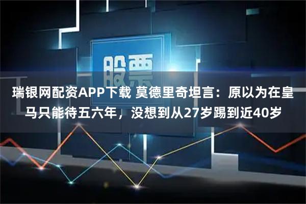 瑞银网配资APP下载 莫德里奇坦言：原以为在皇马只能待五六年，没想到从27岁踢到近40岁