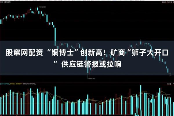 股窜网配资 “铜博士”创新高！矿商“狮子大开口” 供应链警报或拉响
