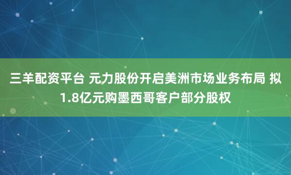 三羊配资平台 元力股份开启美洲市场业务布局 拟1.8亿元购墨西哥客户部分股权
