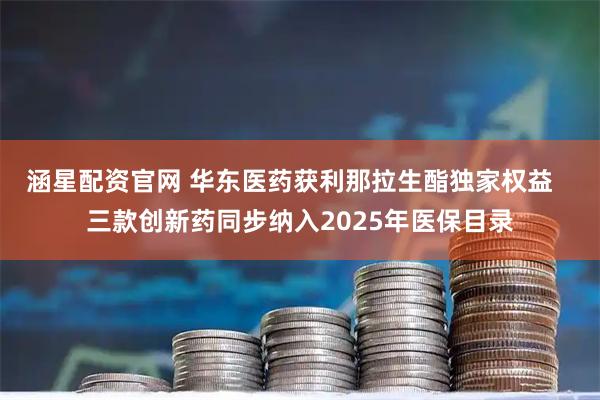 涵星配资官网 华东医药获利那拉生酯独家权益 三款创新药同步纳入2025年医保目录