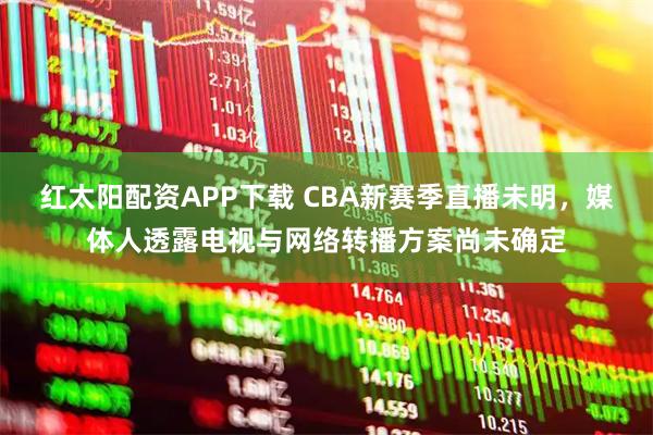 红太阳配资APP下载 CBA新赛季直播未明,媒体人透露电视与网络转播方案尚未确定