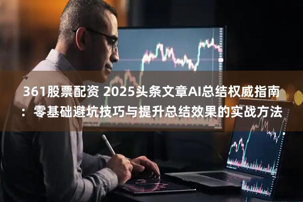 361股票配资 2025头条文章AI总结权威指南：零基础避坑技巧与提升总结效果的实战方法