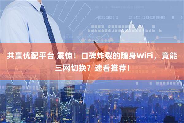 共赢优配平台 震惊！口碑炸裂的随身WiFi，竟能三网切换？速看推荐！
