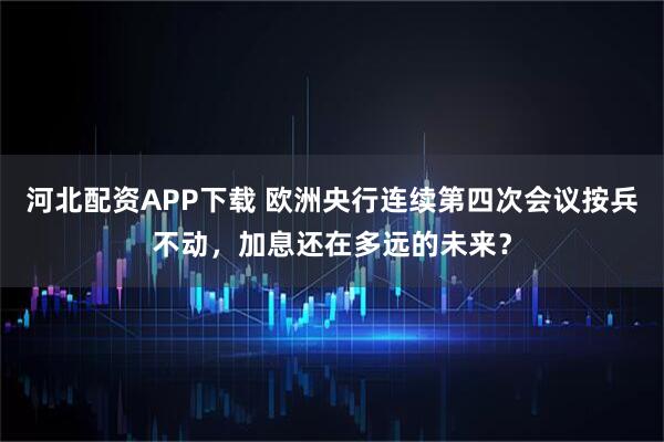 河北配资APP下载 欧洲央行连续第四次会议按兵不动，加息还在多远的未来？