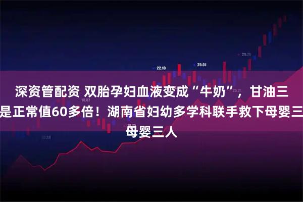 深资管配资 双胎孕妇血液变成“牛奶”，甘油三酯是正常值60多倍！湖南省妇幼多学科联手救下母婴三人