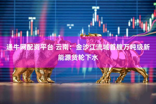 通牛网配资平台 云南：金沙江流域首艘万吨级新能源货轮下水