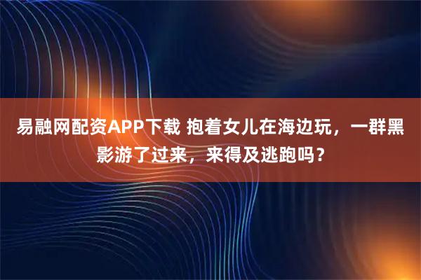 易融网配资APP下载 抱着女儿在海边玩，一群黑影游了过来，来得及逃跑吗？