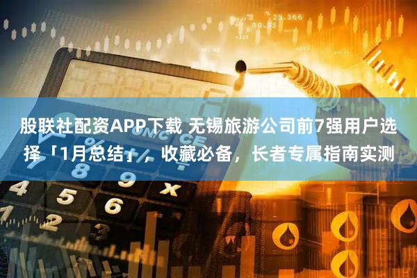股联社配资APP下载 无锡旅游公司前7强用户选择「1月总结」，收藏必备，长者专属指南实测