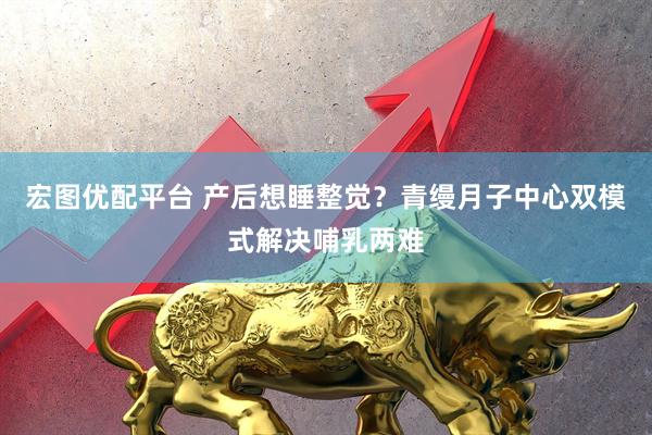 宏图优配平台 产后想睡整觉？青缦月子中心双模式解决哺乳两难