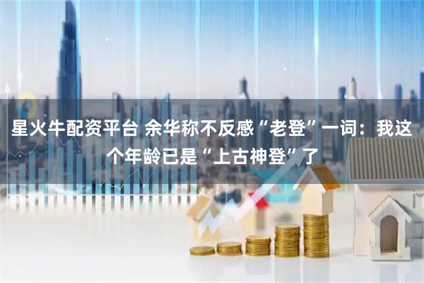 星火牛配资平台 余华称不反感“老登”一词：我这个年龄已是“上古神登”了