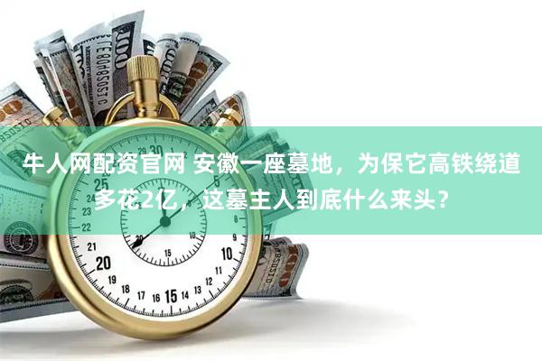 牛人网配资官网 安徽一座墓地，为保它高铁绕道多花2亿，这墓主人到底什么来头？