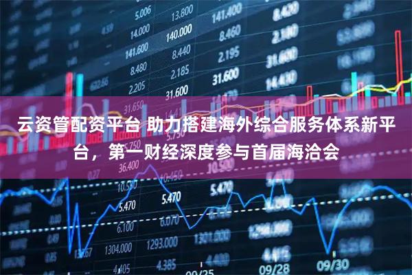 云资管配资平台 助力搭建海外综合服务体系新平台，第一财经深度参与首届海洽会