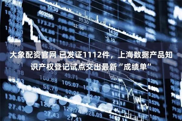 大象配资官网 已发证1112件，上海数据产品知识产权登记试点交出最新“成绩单”